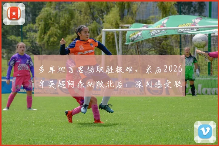 多库坦言客场取胜极难，亲历2026年英超阿森纳败北后，深刻感受联赛竞争残酷性