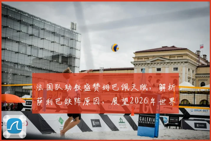 法国队助教盛赞姆巴佩天赋，解析萨利巴缺阵原因，展望2026年世界杯征程