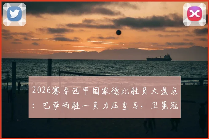 2026赛季西甲国家德比胜负大盘点：巴萨两胜一负力压皇马，卫冕冠军之路再添关键砝码